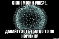 скок можн уже?!.. давайте хоть ебатцо то по нормику