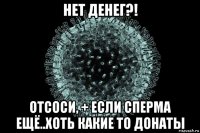 нет денег?! отсоси, + если сперма ещё..хоть какие то донаты