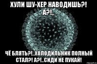 хули шу-хер наводишь?! а?!.. чё блять?!..холодильник полный стал?! а?!..сиди не пукай!