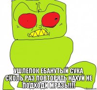  ушлепок ебанутый сука сколь раз повторять нахуй не подходи мразь!!!!