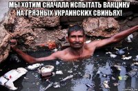 мы хотим сначала испытать вакцину на грязных украинских свиньях! 