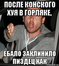 после конского хуя в горляке, ебало заклинило пиздец как