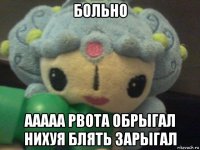 больно ааааа рвота обрыгал нихуя блять зарыгал