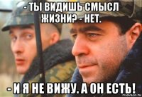 - ты видишь смысл жизни? - нет. - и я не вижу. а он есть!