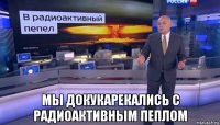  мы докукарекались с радиоактивным пеплом