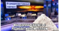  мы докукарекались с радиоактивным пеплом