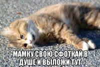  мамку свою сфоткай в душе и выложи тут