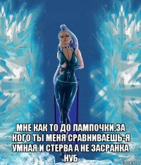  мне как то до лампочки,за кого ты меня сравниваешь-я умная и стерва а не засранка нуб
