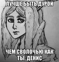 лучше быть дурой чем сволочью как ты, денис