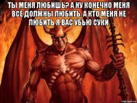 ты меня любишь? а ну конечно меня все должны любить. а кто меня не любить я вас убью суки 