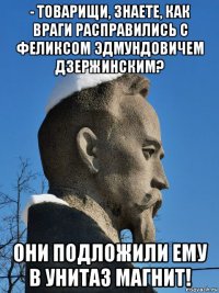 - товарищи, знаете, как враги расправились с феликсом эдмундовичем дзержинским? они подложили ему в унитаз магнит!