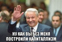  ну как вы без меня построили капиталлизм