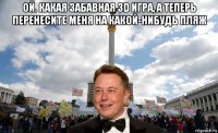 ой. какая забавная 3d игра, а теперь перенесите меня на какой-нибудь пляж 
