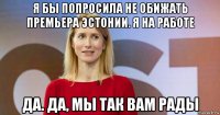 я бы попросила не обижать премьера эстонии. я на работе да. да, мы так вам рады