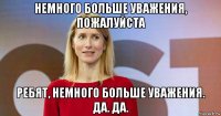 немного больше уважения, пожалуйста ребят, немного больше уважения. да. да.