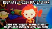 косана ублюдок малолетний а мне играть и делать нихера себе не представлял нахуй иди нахуй сука блять
