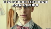 но как обосновать существование других "я" и своего? 