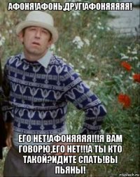 афоня!афонь,друг!афоняяяяя! его нет!афоняяяя!!!я вам говорю,его нет!!!а ты кто такой?идите спать!вы пьяны!
