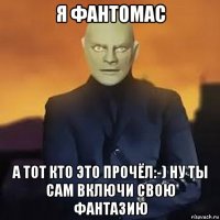 я фантомас а тот кто это прочёл:-) ну ты сам включи свою фантазию