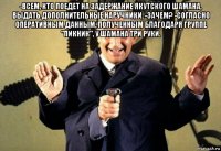 -всем, кто поедет на задержание якутского шамана, выдать дополнительные наручники. -зачем? -согласно оперативным данным, полученным благодаря группе "пикник", у шамана три руки. 
