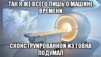 так я же всего лишь о машине времени сконструированной из говна подумал