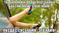ты больной извращенец! ебаные бабские ноги - это не кайф! пизда с сиськами - это кайф!