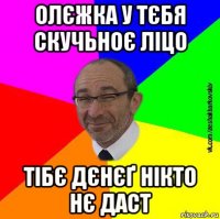олєжка у тєбя скучьноє ліцо тібє дєнєґ нікто нє даст