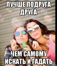 лучше подруга друга чем самому искать и гадать