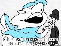  слыш нахуй тебе никак не повезло козел ебанны ублюдок сучий