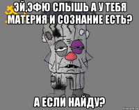 эй,эфю слышь а у тебя материя и сознание есть? а если найду?