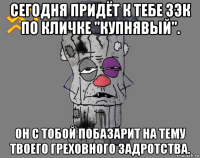 сегодня придёт к тебе зэк по кличке "купнявый". он с тобой побазарит на тему твоего греховного задротства.