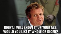 right, i will shove it up your ass. would you like it whole or diced?
