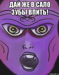 дай же в сало зубы впить! 