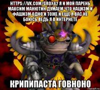 https://vk.com/grox42 я и мой парень максим манютин думаем что нацизм и фашизм одно и тоже и ещё я вас не боюсь ведь я в интернете крипипаста говноно