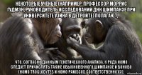 некоторые учёные (например, профессор моррис гудмэн, руководитель исследований днк шимпанзе при университете уэйна в детройте) полагают, что, согласно данным генетического анализа, к роду homo следует причислять также обыкновенного шимпанзе и бонобо (homo troglodytes и homo paniscus соответственно)[3].