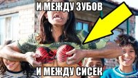 и между зубов и между сисек