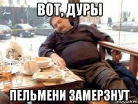 вот, дуры пельмени замерзнут