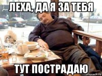 леха, да я за тебя тут пострадаю