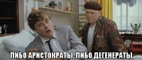  либо аристократы, либо дегенераты