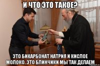 и что это такое? это бикарбонат натрия и кислое молоко. это блинчики мы так делаем