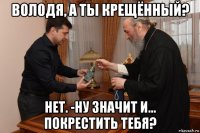 володя, а ты крещённый? нет. -ну значит и... покрестить тебя?