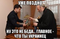 уже поздно ну это не беда... главное - что ты украинец