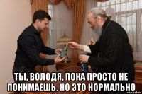  ты, володя, пока просто не понимаешь. но это нормально
