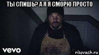 ты спишь? а я я сморю просто 