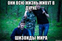 они всю жизнь живут в дурке шизоиды мира