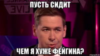 пусть сидит чем я хуже фейгина?