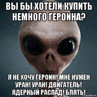 вы бы хотели купить немного героина? я не хочу героин! мне нужен уран! уран! двигатель! ядерный распад! блять!