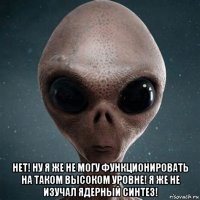  нет! ну я же не могу функционировать на таком высоком уровне! я же не изучал ядерный синтез!