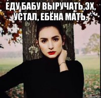 еду бабу выручать,эх, устал, ебёна мать. 