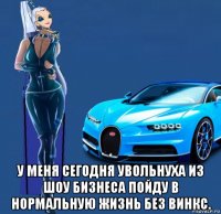  у меня сегодня увольнуха из шоу бизнеса пойду в нормальную жизнь без винкс.